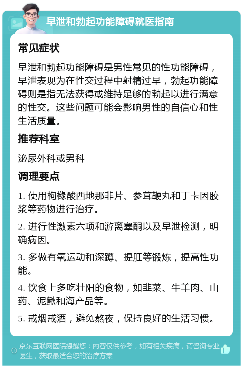 早泄和勃起功能障碍就医指南 常见症状 早泄和勃起功能障碍是男性常见的性功能障碍，早泄表现为在性交过程中射精过早，勃起功能障碍则是指无法获得或维持足够的勃起以进行满意的性交。这些问题可能会影响男性的自信心和性生活质量。 推荐科室 泌尿外科或男科 调理要点 1. 使用枸橼酸西地那非片、参茸鞭丸和丁卡因胶浆等药物进行治疗。 2. 进行性激素六项和游离睾酮以及早泄检测，明确病因。 3. 多做有氧运动和深蹲、提肛等锻炼，提高性功能。 4. 饮食上多吃壮阳的食物，如韭菜、牛羊肉、山药、泥鳅和海产品等。 5. 戒烟戒酒，避免熬夜，保持良好的生活习惯。