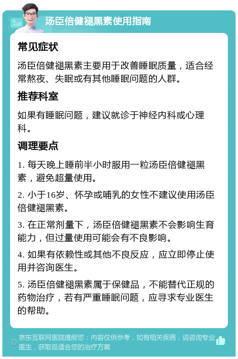 汤臣倍健褪黑素使用指南 常见症状 汤臣倍健褪黑素主要用于改善睡眠质量，适合经常熬夜、失眠或有其他睡眠问题的人群。 推荐科室 如果有睡眠问题，建议就诊于神经内科或心理科。 调理要点 1. 每天晚上睡前半小时服用一粒汤臣倍健褪黑素，避免超量使用。 2. 小于16岁、怀孕或哺乳的女性不建议使用汤臣倍健褪黑素。 3. 在正常剂量下，汤臣倍健褪黑素不会影响生育能力，但过量使用可能会有不良影响。 4. 如果有依赖性或其他不良反应，应立即停止使用并咨询医生。 5. 汤臣倍健褪黑素属于保健品，不能替代正规的药物治疗，若有严重睡眠问题，应寻求专业医生的帮助。