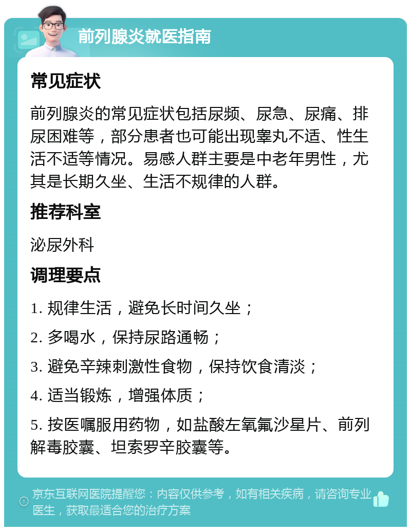 前列腺炎就医指南 常见症状 前列腺炎的常见症状包括尿频、尿急、尿痛、排尿困难等，部分患者也可能出现睾丸不适、性生活不适等情况。易感人群主要是中老年男性，尤其是长期久坐、生活不规律的人群。 推荐科室 泌尿外科 调理要点 1. 规律生活，避免长时间久坐； 2. 多喝水，保持尿路通畅； 3. 避免辛辣刺激性食物，保持饮食清淡； 4. 适当锻炼，增强体质； 5. 按医嘱服用药物，如盐酸左氧氟沙星片、前列解毒胶囊、坦索罗辛胶囊等。