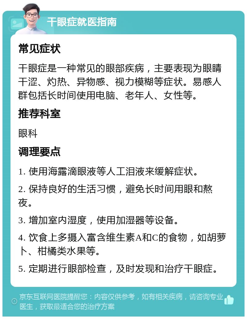 干眼症就医指南 常见症状 干眼症是一种常见的眼部疾病，主要表现为眼睛干涩、灼热、异物感、视力模糊等症状。易感人群包括长时间使用电脑、老年人、女性等。 推荐科室 眼科 调理要点 1. 使用海露滴眼液等人工泪液来缓解症状。 2. 保持良好的生活习惯，避免长时间用眼和熬夜。 3. 增加室内湿度，使用加湿器等设备。 4. 饮食上多摄入富含维生素A和C的食物，如胡萝卜、柑橘类水果等。 5. 定期进行眼部检查，及时发现和治疗干眼症。