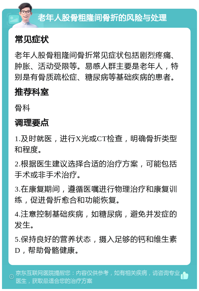 老年人股骨粗隆间骨折的风险与处理 常见症状 老年人股骨粗隆间骨折常见症状包括剧烈疼痛、肿胀、活动受限等。易感人群主要是老年人，特别是有骨质疏松症、糖尿病等基础疾病的患者。 推荐科室 骨科 调理要点 1.及时就医，进行X光或CT检查，明确骨折类型和程度。 2.根据医生建议选择合适的治疗方案，可能包括手术或非手术治疗。 3.在康复期间，遵循医嘱进行物理治疗和康复训练，促进骨折愈合和功能恢复。 4.注意控制基础疾病，如糖尿病，避免并发症的发生。 5.保持良好的营养状态，摄入足够的钙和维生素D，帮助骨骼健康。