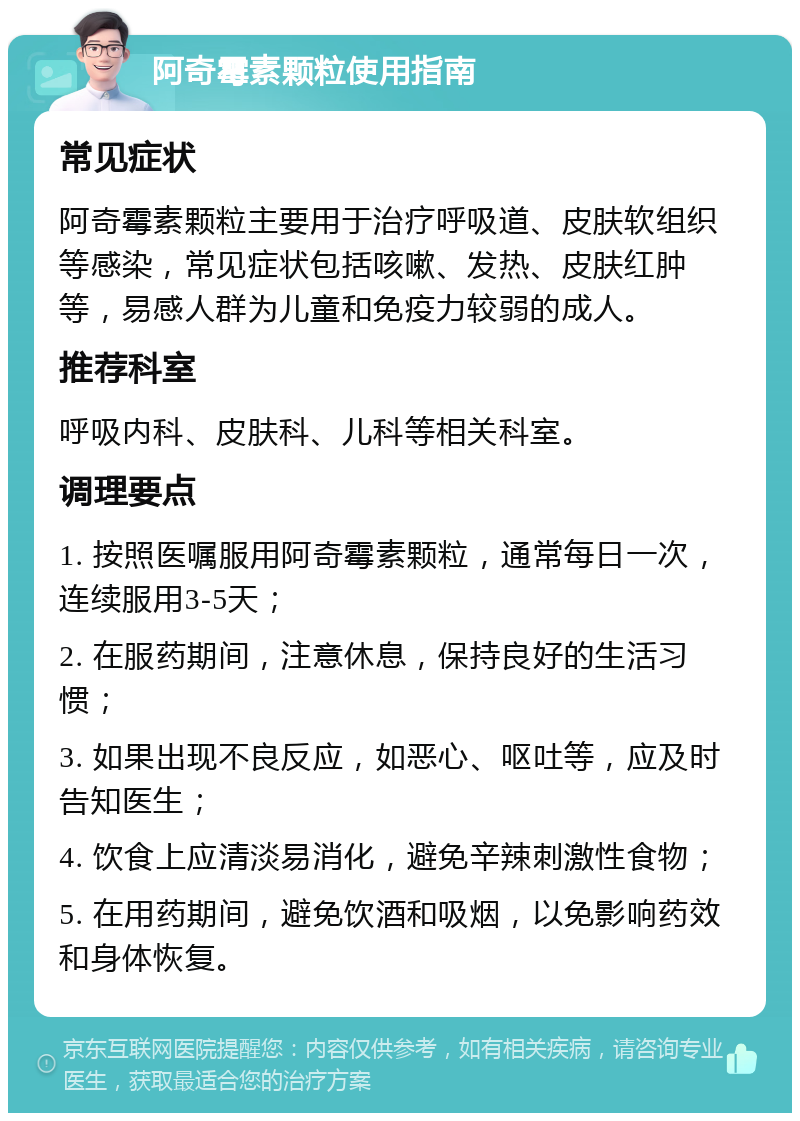 阿奇霉素颗粒使用指南 常见症状 阿奇霉素颗粒主要用于治疗呼吸道、皮肤软组织等感染，常见症状包括咳嗽、发热、皮肤红肿等，易感人群为儿童和免疫力较弱的成人。 推荐科室 呼吸内科、皮肤科、儿科等相关科室。 调理要点 1. 按照医嘱服用阿奇霉素颗粒，通常每日一次，连续服用3-5天； 2. 在服药期间，注意休息，保持良好的生活习惯； 3. 如果出现不良反应，如恶心、呕吐等，应及时告知医生； 4. 饮食上应清淡易消化，避免辛辣刺激性食物； 5. 在用药期间，避免饮酒和吸烟，以免影响药效和身体恢复。