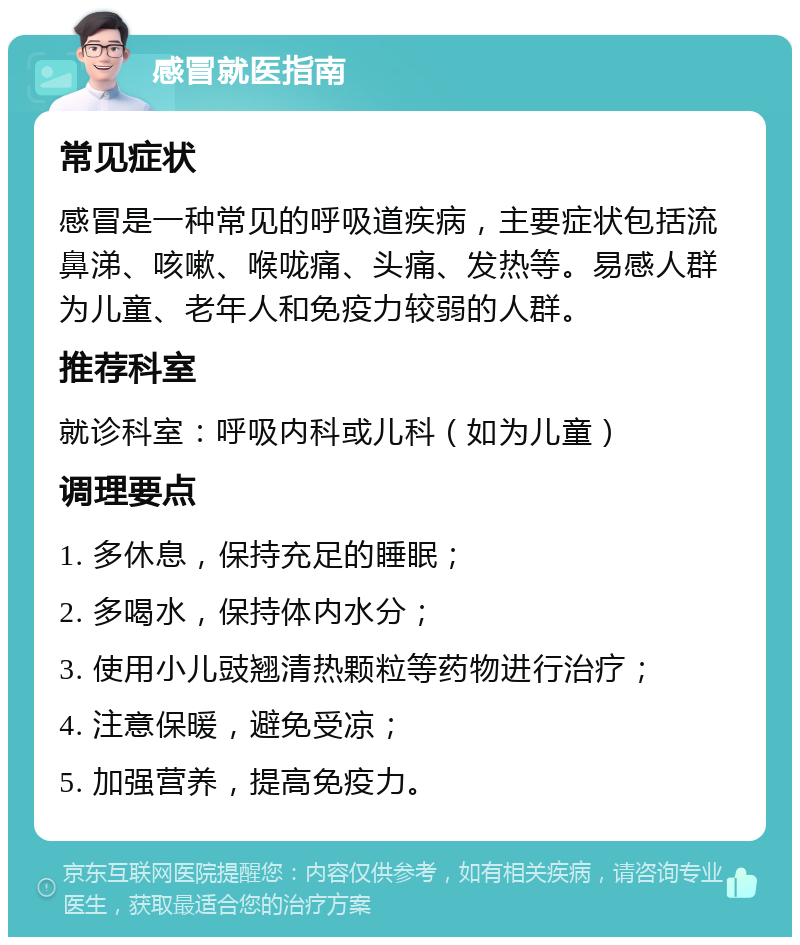 感冒就医指南 常见症状 感冒是一种常见的呼吸道疾病，主要症状包括流鼻涕、咳嗽、喉咙痛、头痛、发热等。易感人群为儿童、老年人和免疫力较弱的人群。 推荐科室 就诊科室：呼吸内科或儿科（如为儿童） 调理要点 1. 多休息，保持充足的睡眠； 2. 多喝水，保持体内水分； 3. 使用小儿豉翘清热颗粒等药物进行治疗； 4. 注意保暖，避免受凉； 5. 加强营养，提高免疫力。