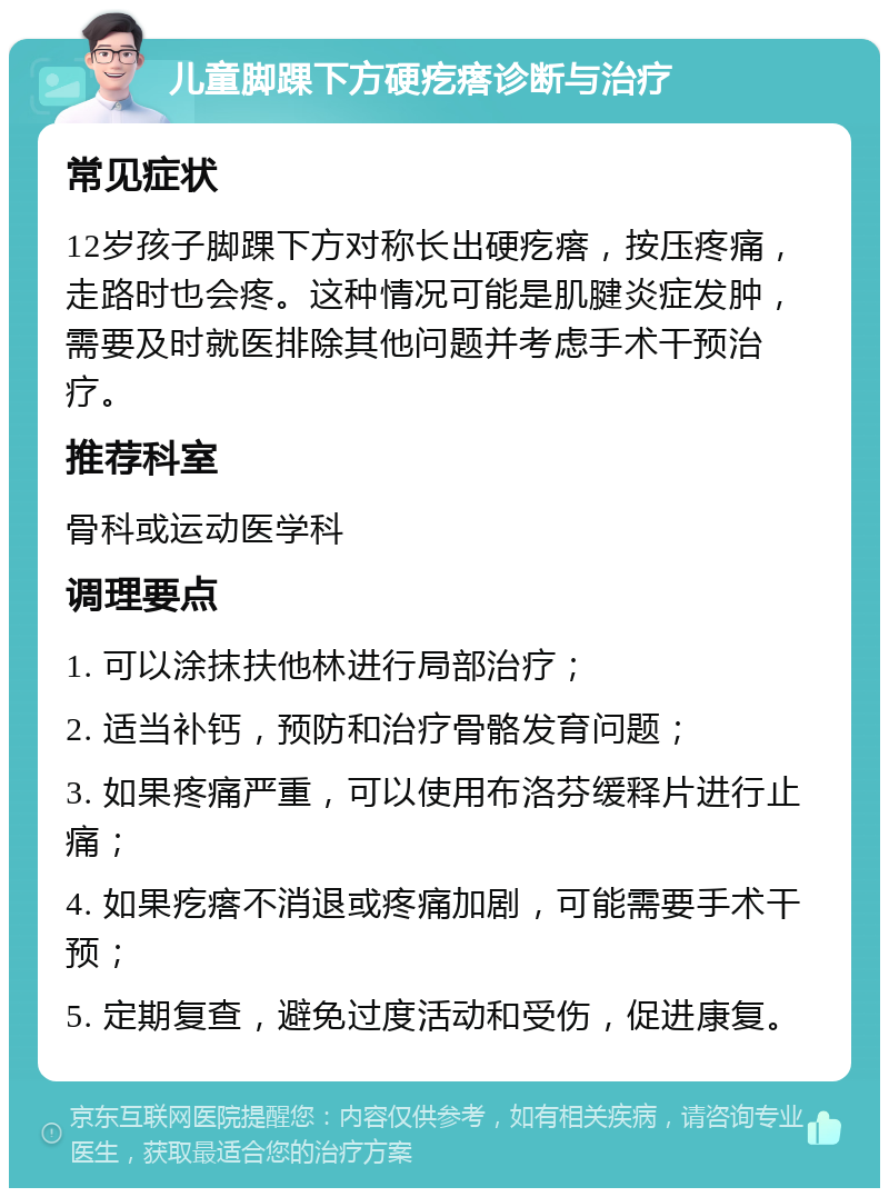 儿童脚踝下方硬疙瘩诊断与治疗 常见症状 12岁孩子脚踝下方对称长出硬疙瘩，按压疼痛，走路时也会疼。这种情况可能是肌腱炎症发肿，需要及时就医排除其他问题并考虑手术干预治疗。 推荐科室 骨科或运动医学科 调理要点 1. 可以涂抹扶他林进行局部治疗； 2. 适当补钙，预防和治疗骨骼发育问题； 3. 如果疼痛严重，可以使用布洛芬缓释片进行止痛； 4. 如果疙瘩不消退或疼痛加剧，可能需要手术干预； 5. 定期复查，避免过度活动和受伤，促进康复。