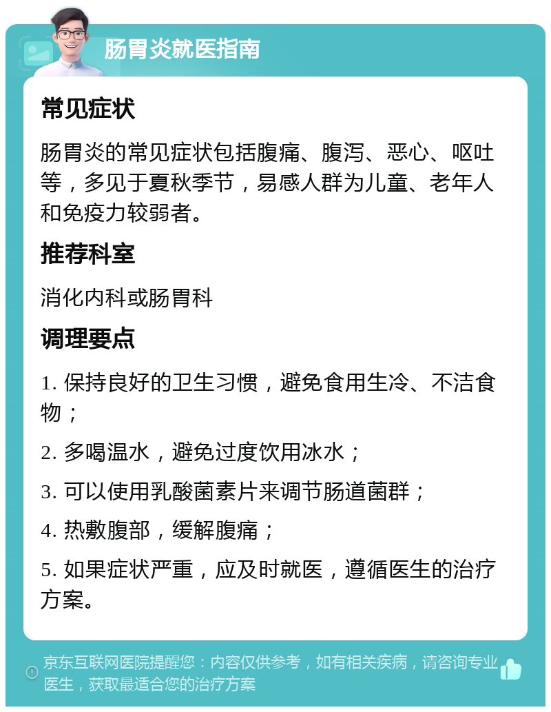 肠胃炎就医指南 常见症状 肠胃炎的常见症状包括腹痛、腹泻、恶心、呕吐等，多见于夏秋季节，易感人群为儿童、老年人和免疫力较弱者。 推荐科室 消化内科或肠胃科 调理要点 1. 保持良好的卫生习惯，避免食用生冷、不洁食物； 2. 多喝温水，避免过度饮用冰水； 3. 可以使用乳酸菌素片来调节肠道菌群； 4. 热敷腹部，缓解腹痛； 5. 如果症状严重，应及时就医，遵循医生的治疗方案。