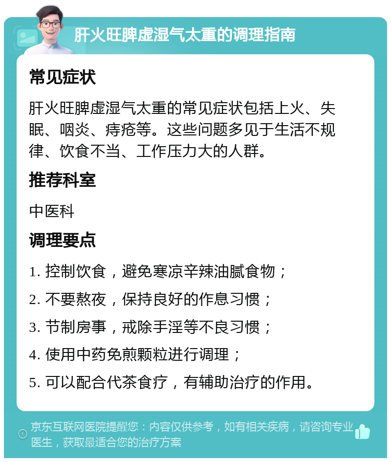 肝火旺脾虚湿气太重的调理指南 常见症状 肝火旺脾虚湿气太重的常见症状包括上火、失眠、咽炎、痔疮等。这些问题多见于生活不规律、饮食不当、工作压力大的人群。 推荐科室 中医科 调理要点 1. 控制饮食，避免寒凉辛辣油腻食物； 2. 不要熬夜，保持良好的作息习惯； 3. 节制房事，戒除手淫等不良习惯； 4. 使用中药免煎颗粒进行调理； 5. 可以配合代茶食疗，有辅助治疗的作用。