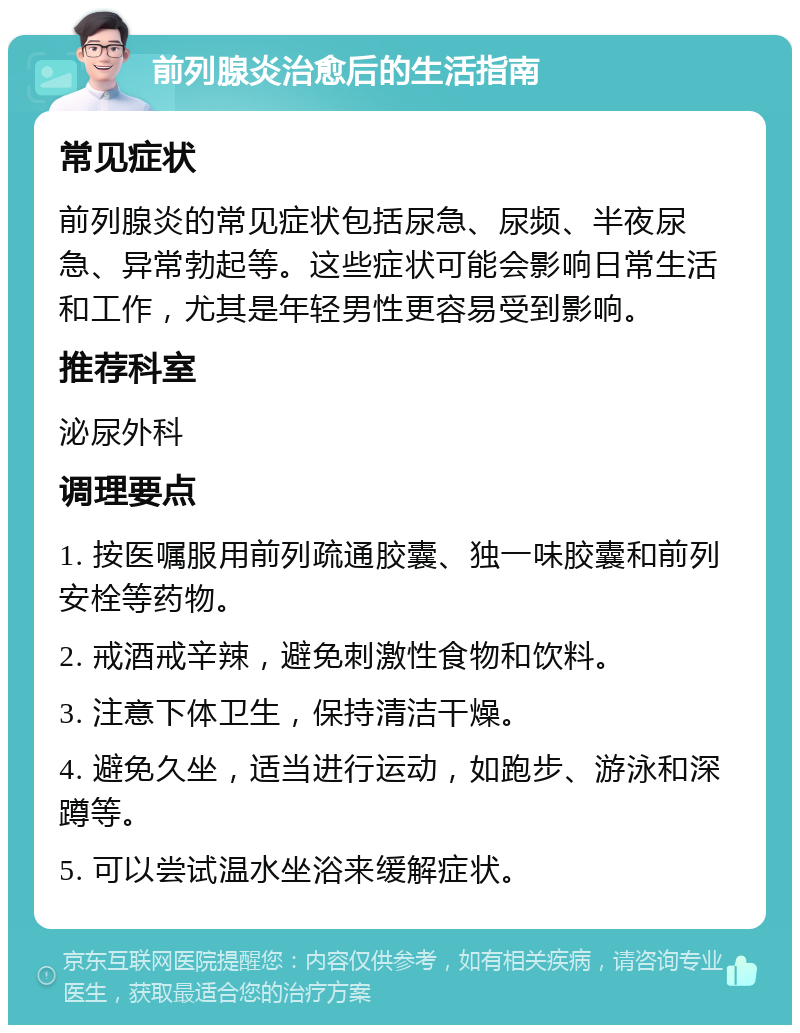 前列腺炎治愈后的生活指南 常见症状 前列腺炎的常见症状包括尿急、尿频、半夜尿急、异常勃起等。这些症状可能会影响日常生活和工作，尤其是年轻男性更容易受到影响。 推荐科室 泌尿外科 调理要点 1. 按医嘱服用前列疏通胶囊、独一味胶囊和前列安栓等药物。 2. 戒酒戒辛辣，避免刺激性食物和饮料。 3. 注意下体卫生，保持清洁干燥。 4. 避免久坐，适当进行运动，如跑步、游泳和深蹲等。 5. 可以尝试温水坐浴来缓解症状。