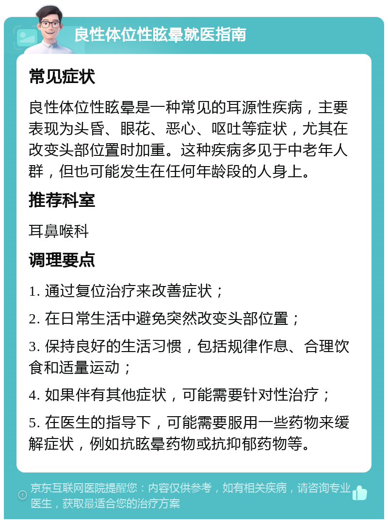 良性体位性眩晕就医指南 常见症状 良性体位性眩晕是一种常见的耳源性疾病，主要表现为头昏、眼花、恶心、呕吐等症状，尤其在改变头部位置时加重。这种疾病多见于中老年人群，但也可能发生在任何年龄段的人身上。 推荐科室 耳鼻喉科 调理要点 1. 通过复位治疗来改善症状； 2. 在日常生活中避免突然改变头部位置； 3. 保持良好的生活习惯，包括规律作息、合理饮食和适量运动； 4. 如果伴有其他症状，可能需要针对性治疗； 5. 在医生的指导下，可能需要服用一些药物来缓解症状，例如抗眩晕药物或抗抑郁药物等。