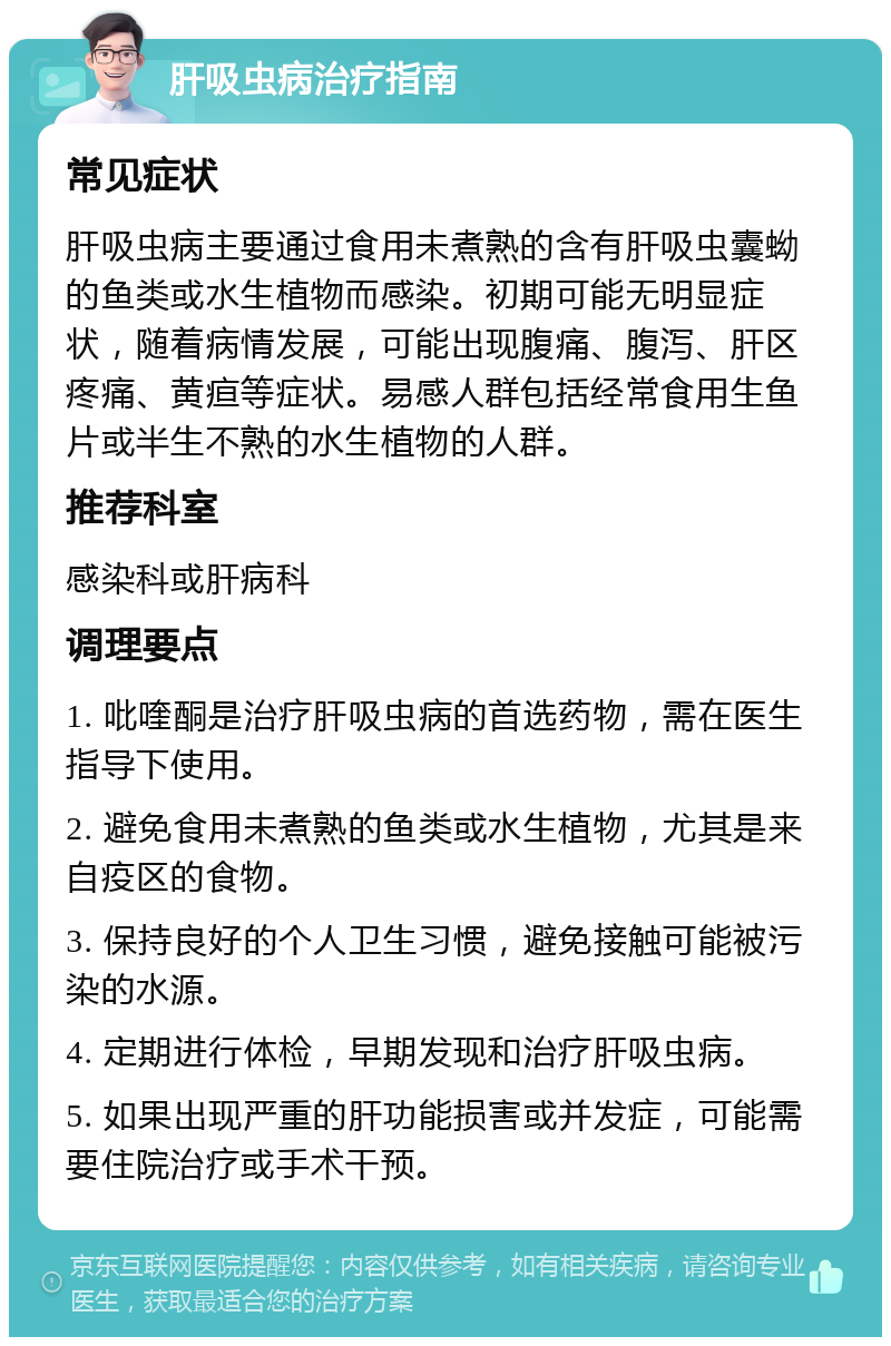 肝吸虫病治疗指南 常见症状 肝吸虫病主要通过食用未煮熟的含有肝吸虫囊蚴的鱼类或水生植物而感染。初期可能无明显症状，随着病情发展，可能出现腹痛、腹泻、肝区疼痛、黄疸等症状。易感人群包括经常食用生鱼片或半生不熟的水生植物的人群。 推荐科室 感染科或肝病科 调理要点 1. 吡喹酮是治疗肝吸虫病的首选药物，需在医生指导下使用。 2. 避免食用未煮熟的鱼类或水生植物，尤其是来自疫区的食物。 3. 保持良好的个人卫生习惯，避免接触可能被污染的水源。 4. 定期进行体检，早期发现和治疗肝吸虫病。 5. 如果出现严重的肝功能损害或并发症，可能需要住院治疗或手术干预。