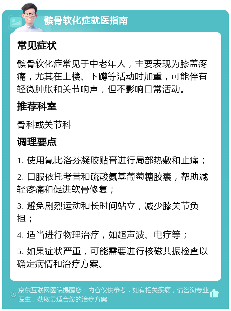 髌骨软化症就医指南 常见症状 髌骨软化症常见于中老年人，主要表现为膝盖疼痛，尤其在上楼、下蹲等活动时加重，可能伴有轻微肿胀和关节响声，但不影响日常活动。 推荐科室 骨科或关节科 调理要点 1. 使用氟比洛芬凝胶贴膏进行局部热敷和止痛； 2. 口服依托考昔和硫酸氨基葡萄糖胶囊，帮助减轻疼痛和促进软骨修复； 3. 避免剧烈运动和长时间站立，减少膝关节负担； 4. 适当进行物理治疗，如超声波、电疗等； 5. 如果症状严重，可能需要进行核磁共振检查以确定病情和治疗方案。