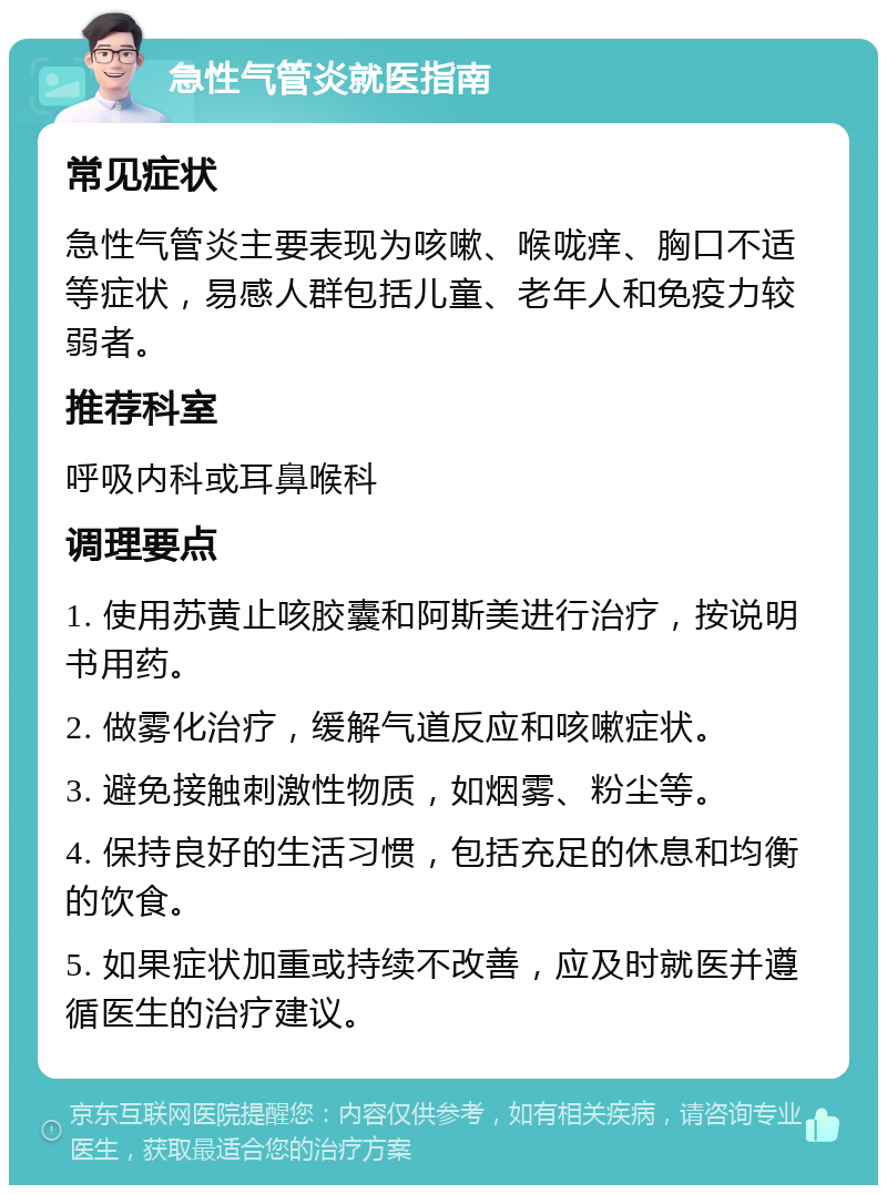 急性气管炎就医指南 常见症状 急性气管炎主要表现为咳嗽、喉咙痒、胸口不适等症状，易感人群包括儿童、老年人和免疫力较弱者。 推荐科室 呼吸内科或耳鼻喉科 调理要点 1. 使用苏黄止咳胶囊和阿斯美进行治疗，按说明书用药。 2. 做雾化治疗，缓解气道反应和咳嗽症状。 3. 避免接触刺激性物质，如烟雾、粉尘等。 4. 保持良好的生活习惯，包括充足的休息和均衡的饮食。 5. 如果症状加重或持续不改善，应及时就医并遵循医生的治疗建议。