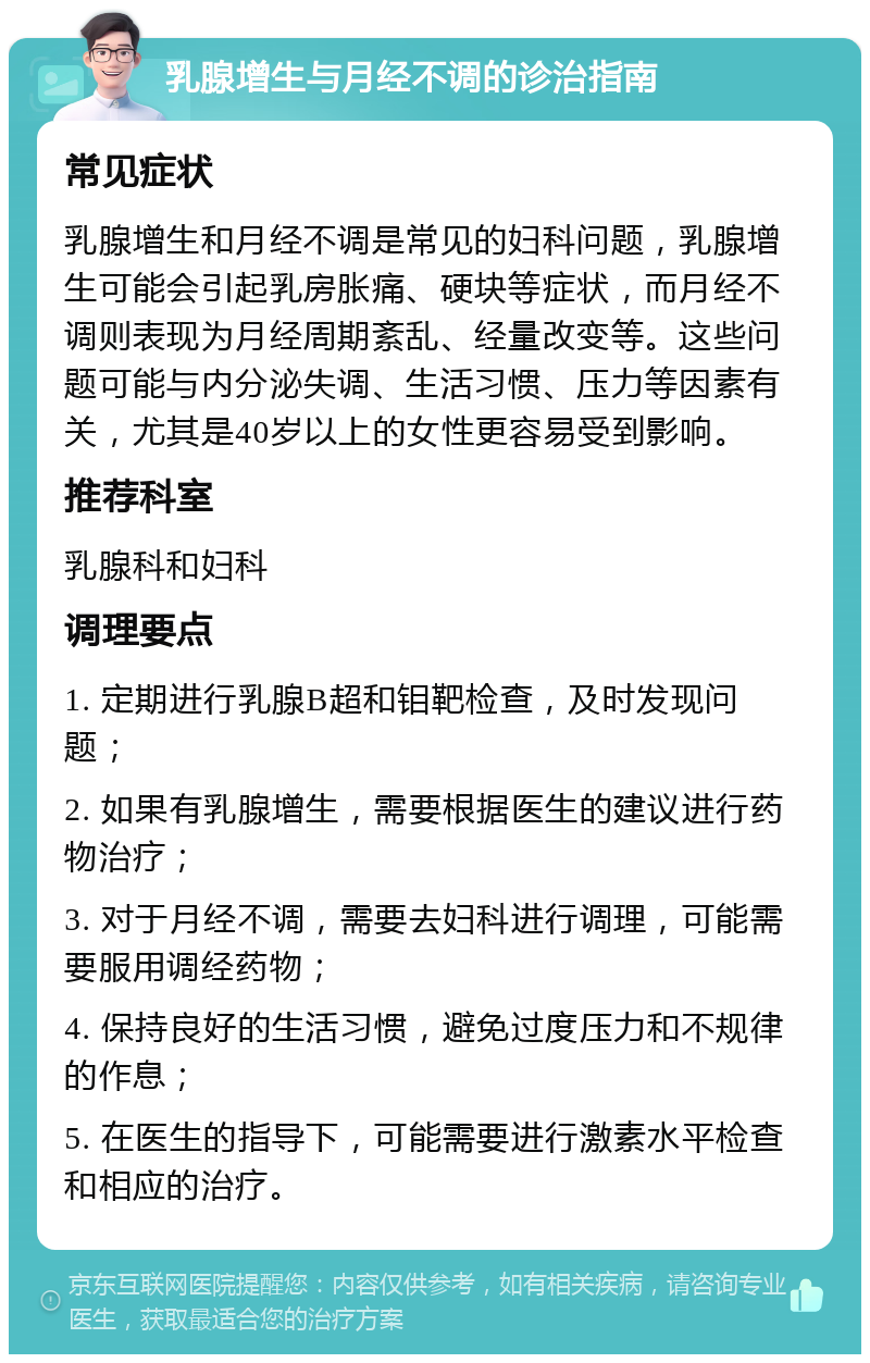 乳腺增生与月经不调的诊治指南 常见症状 乳腺增生和月经不调是常见的妇科问题，乳腺增生可能会引起乳房胀痛、硬块等症状，而月经不调则表现为月经周期紊乱、经量改变等。这些问题可能与内分泌失调、生活习惯、压力等因素有关，尤其是40岁以上的女性更容易受到影响。 推荐科室 乳腺科和妇科 调理要点 1. 定期进行乳腺B超和钼靶检查，及时发现问题； 2. 如果有乳腺增生，需要根据医生的建议进行药物治疗； 3. 对于月经不调，需要去妇科进行调理，可能需要服用调经药物； 4. 保持良好的生活习惯，避免过度压力和不规律的作息； 5. 在医生的指导下，可能需要进行激素水平检查和相应的治疗。