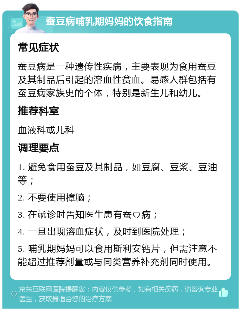 蚕豆病哺乳期妈妈的饮食指南 常见症状 蚕豆病是一种遗传性疾病，主要表现为食用蚕豆及其制品后引起的溶血性贫血。易感人群包括有蚕豆病家族史的个体，特别是新生儿和幼儿。 推荐科室 血液科或儿科 调理要点 1. 避免食用蚕豆及其制品，如豆腐、豆浆、豆油等； 2. 不要使用樟脑； 3. 在就诊时告知医生患有蚕豆病； 4. 一旦出现溶血症状，及时到医院处理； 5. 哺乳期妈妈可以食用斯利安钙片，但需注意不能超过推荐剂量或与同类营养补充剂同时使用。