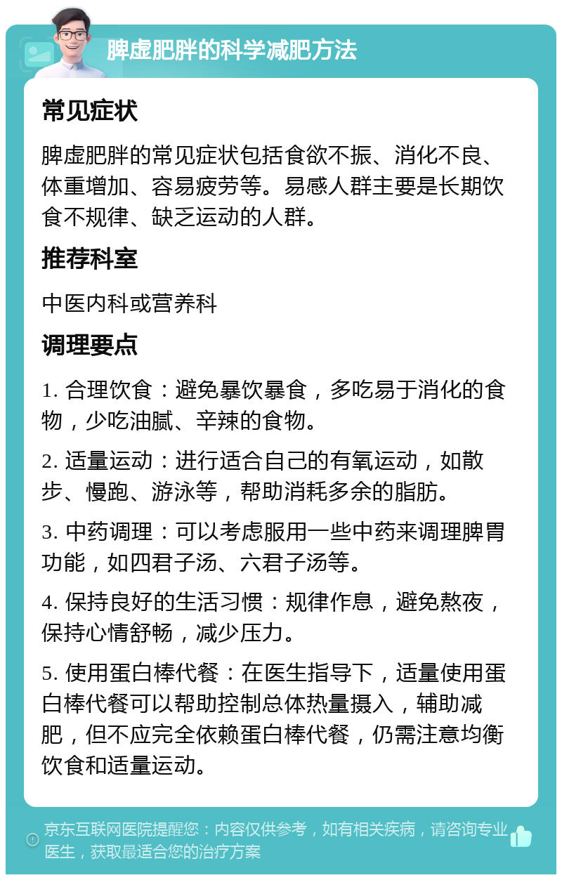 脾虚肥胖的科学减肥方法 常见症状 脾虚肥胖的常见症状包括食欲不振、消化不良、体重增加、容易疲劳等。易感人群主要是长期饮食不规律、缺乏运动的人群。 推荐科室 中医内科或营养科 调理要点 1. 合理饮食：避免暴饮暴食，多吃易于消化的食物，少吃油腻、辛辣的食物。 2. 适量运动：进行适合自己的有氧运动，如散步、慢跑、游泳等，帮助消耗多余的脂肪。 3. 中药调理：可以考虑服用一些中药来调理脾胃功能，如四君子汤、六君子汤等。 4. 保持良好的生活习惯：规律作息，避免熬夜，保持心情舒畅，减少压力。 5. 使用蛋白棒代餐：在医生指导下，适量使用蛋白棒代餐可以帮助控制总体热量摄入，辅助减肥，但不应完全依赖蛋白棒代餐，仍需注意均衡饮食和适量运动。