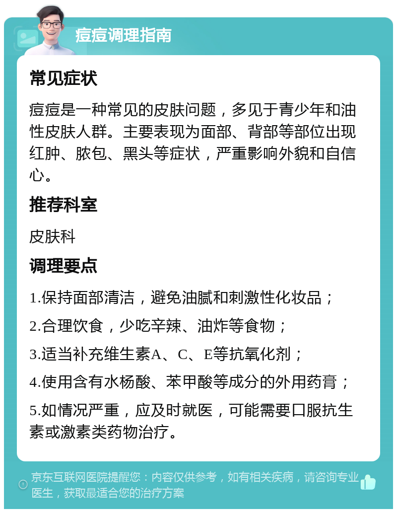 痘痘调理指南 常见症状 痘痘是一种常见的皮肤问题，多见于青少年和油性皮肤人群。主要表现为面部、背部等部位出现红肿、脓包、黑头等症状，严重影响外貌和自信心。 推荐科室 皮肤科 调理要点 1.保持面部清洁，避免油腻和刺激性化妆品； 2.合理饮食，少吃辛辣、油炸等食物； 3.适当补充维生素A、C、E等抗氧化剂； 4.使用含有水杨酸、苯甲酸等成分的外用药膏； 5.如情况严重，应及时就医，可能需要口服抗生素或激素类药物治疗。