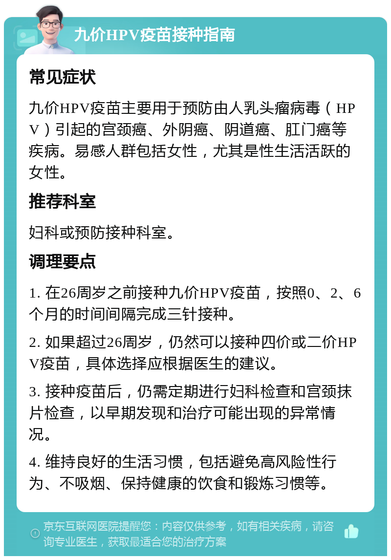 九价HPV疫苗接种指南 常见症状 九价HPV疫苗主要用于预防由人乳头瘤病毒（HPV）引起的宫颈癌、外阴癌、阴道癌、肛门癌等疾病。易感人群包括女性，尤其是性生活活跃的女性。 推荐科室 妇科或预防接种科室。 调理要点 1. 在26周岁之前接种九价HPV疫苗，按照0、2、6个月的时间间隔完成三针接种。 2. 如果超过26周岁，仍然可以接种四价或二价HPV疫苗，具体选择应根据医生的建议。 3. 接种疫苗后，仍需定期进行妇科检查和宫颈抹片检查，以早期发现和治疗可能出现的异常情况。 4. 维持良好的生活习惯，包括避免高风险性行为、不吸烟、保持健康的饮食和锻炼习惯等。