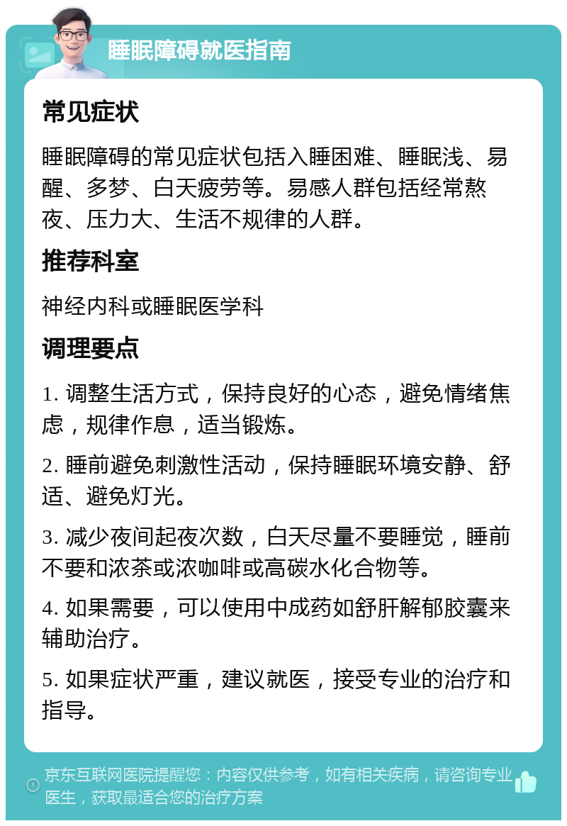 睡眠障碍就医指南 常见症状 睡眠障碍的常见症状包括入睡困难、睡眠浅、易醒、多梦、白天疲劳等。易感人群包括经常熬夜、压力大、生活不规律的人群。 推荐科室 神经内科或睡眠医学科 调理要点 1. 调整生活方式，保持良好的心态，避免情绪焦虑，规律作息，适当锻炼。 2. 睡前避免刺激性活动，保持睡眠环境安静、舒适、避免灯光。 3. 减少夜间起夜次数，白天尽量不要睡觉，睡前不要和浓茶或浓咖啡或高碳水化合物等。 4. 如果需要，可以使用中成药如舒肝解郁胶囊来辅助治疗。 5. 如果症状严重，建议就医，接受专业的治疗和指导。