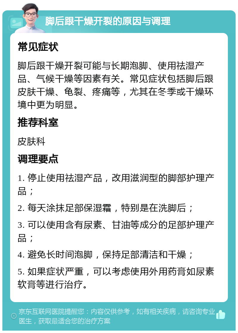 脚后跟干燥开裂的原因与调理 常见症状 脚后跟干燥开裂可能与长期泡脚、使用祛湿产品、气候干燥等因素有关。常见症状包括脚后跟皮肤干燥、龟裂、疼痛等，尤其在冬季或干燥环境中更为明显。 推荐科室 皮肤科 调理要点 1. 停止使用祛湿产品，改用滋润型的脚部护理产品； 2. 每天涂抹足部保湿霜，特别是在洗脚后； 3. 可以使用含有尿素、甘油等成分的足部护理产品； 4. 避免长时间泡脚，保持足部清洁和干燥； 5. 如果症状严重，可以考虑使用外用药膏如尿素软膏等进行治疗。