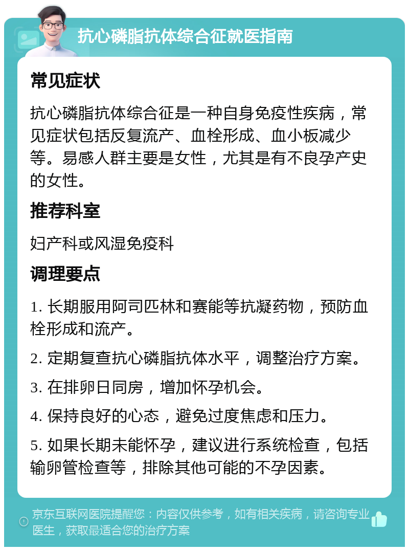 抗心磷脂抗体综合征就医指南 常见症状 抗心磷脂抗体综合征是一种自身免疫性疾病，常见症状包括反复流产、血栓形成、血小板减少等。易感人群主要是女性，尤其是有不良孕产史的女性。 推荐科室 妇产科或风湿免疫科 调理要点 1. 长期服用阿司匹林和赛能等抗凝药物，预防血栓形成和流产。 2. 定期复查抗心磷脂抗体水平，调整治疗方案。 3. 在排卵日同房，增加怀孕机会。 4. 保持良好的心态，避免过度焦虑和压力。 5. 如果长期未能怀孕，建议进行系统检查，包括输卵管检查等，排除其他可能的不孕因素。