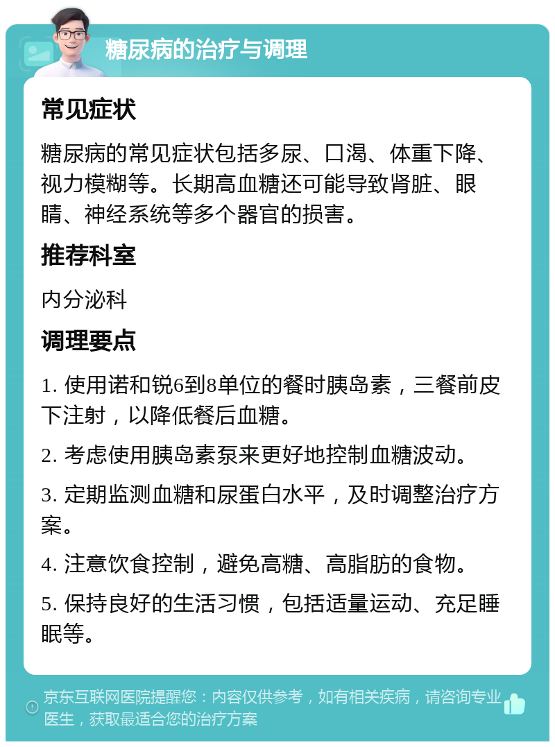 糖尿病的治疗与调理 常见症状 糖尿病的常见症状包括多尿、口渴、体重下降、视力模糊等。长期高血糖还可能导致肾脏、眼睛、神经系统等多个器官的损害。 推荐科室 内分泌科 调理要点 1. 使用诺和锐6到8单位的餐时胰岛素，三餐前皮下注射，以降低餐后血糖。 2. 考虑使用胰岛素泵来更好地控制血糖波动。 3. 定期监测血糖和尿蛋白水平，及时调整治疗方案。 4. 注意饮食控制，避免高糖、高脂肪的食物。 5. 保持良好的生活习惯，包括适量运动、充足睡眠等。