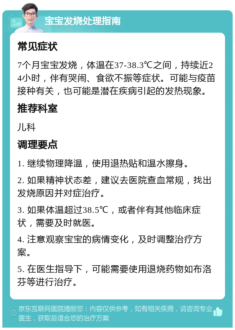 宝宝发烧处理指南 常见症状 7个月宝宝发烧，体温在37-38.3℃之间，持续近24小时，伴有哭闹、食欲不振等症状。可能与疫苗接种有关，也可能是潜在疾病引起的发热现象。 推荐科室 儿科 调理要点 1. 继续物理降温，使用退热贴和温水擦身。 2. 如果精神状态差，建议去医院查血常规，找出发烧原因并对症治疗。 3. 如果体温超过38.5℃，或者伴有其他临床症状，需要及时就医。 4. 注意观察宝宝的病情变化，及时调整治疗方案。 5. 在医生指导下，可能需要使用退烧药物如布洛芬等进行治疗。