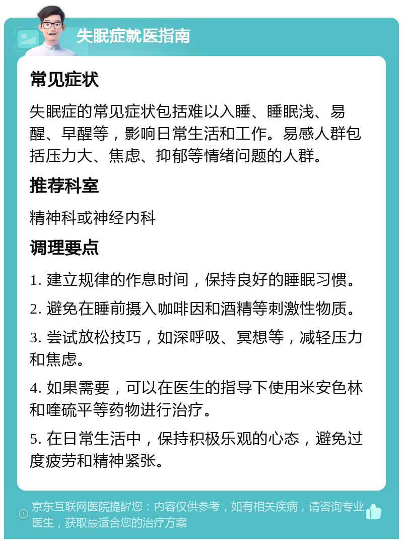 失眠症就医指南 常见症状 失眠症的常见症状包括难以入睡、睡眠浅、易醒、早醒等，影响日常生活和工作。易感人群包括压力大、焦虑、抑郁等情绪问题的人群。 推荐科室 精神科或神经内科 调理要点 1. 建立规律的作息时间，保持良好的睡眠习惯。 2. 避免在睡前摄入咖啡因和酒精等刺激性物质。 3. 尝试放松技巧，如深呼吸、冥想等，减轻压力和焦虑。 4. 如果需要，可以在医生的指导下使用米安色林和喹硫平等药物进行治疗。 5. 在日常生活中，保持积极乐观的心态，避免过度疲劳和精神紧张。