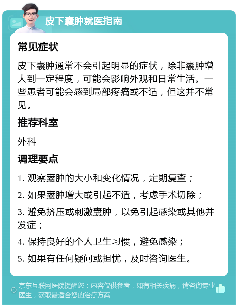 皮下囊肿就医指南 常见症状 皮下囊肿通常不会引起明显的症状，除非囊肿增大到一定程度，可能会影响外观和日常生活。一些患者可能会感到局部疼痛或不适，但这并不常见。 推荐科室 外科 调理要点 1. 观察囊肿的大小和变化情况，定期复查； 2. 如果囊肿增大或引起不适，考虑手术切除； 3. 避免挤压或刺激囊肿，以免引起感染或其他并发症； 4. 保持良好的个人卫生习惯，避免感染； 5. 如果有任何疑问或担忧，及时咨询医生。