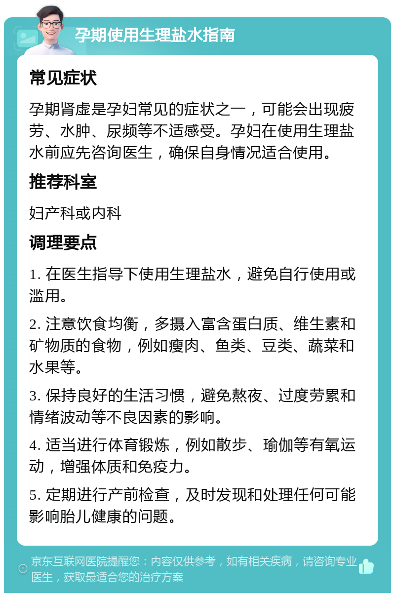 孕期使用生理盐水指南 常见症状 孕期肾虚是孕妇常见的症状之一，可能会出现疲劳、水肿、尿频等不适感受。孕妇在使用生理盐水前应先咨询医生，确保自身情况适合使用。 推荐科室 妇产科或内科 调理要点 1. 在医生指导下使用生理盐水，避免自行使用或滥用。 2. 注意饮食均衡，多摄入富含蛋白质、维生素和矿物质的食物，例如瘦肉、鱼类、豆类、蔬菜和水果等。 3. 保持良好的生活习惯，避免熬夜、过度劳累和情绪波动等不良因素的影响。 4. 适当进行体育锻炼，例如散步、瑜伽等有氧运动，增强体质和免疫力。 5. 定期进行产前检查，及时发现和处理任何可能影响胎儿健康的问题。