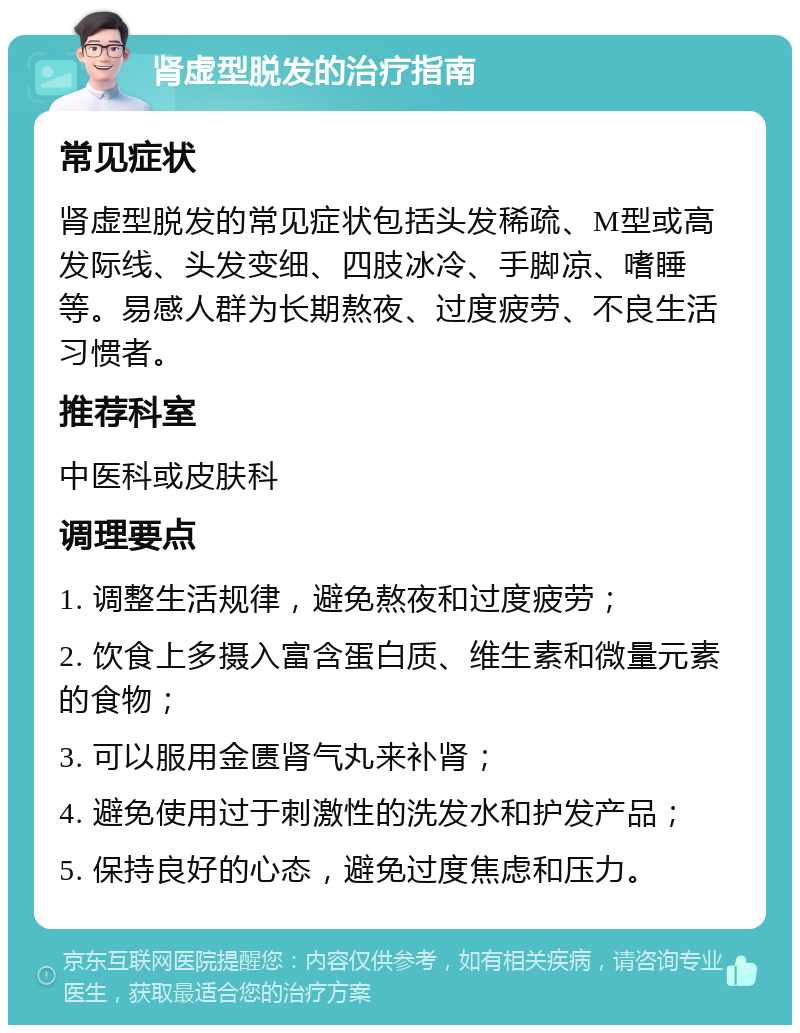 肾虚型脱发的治疗指南 常见症状 肾虚型脱发的常见症状包括头发稀疏、M型或高发际线、头发变细、四肢冰冷、手脚凉、嗜睡等。易感人群为长期熬夜、过度疲劳、不良生活习惯者。 推荐科室 中医科或皮肤科 调理要点 1. 调整生活规律，避免熬夜和过度疲劳； 2. 饮食上多摄入富含蛋白质、维生素和微量元素的食物； 3. 可以服用金匮肾气丸来补肾； 4. 避免使用过于刺激性的洗发水和护发产品； 5. 保持良好的心态，避免过度焦虑和压力。