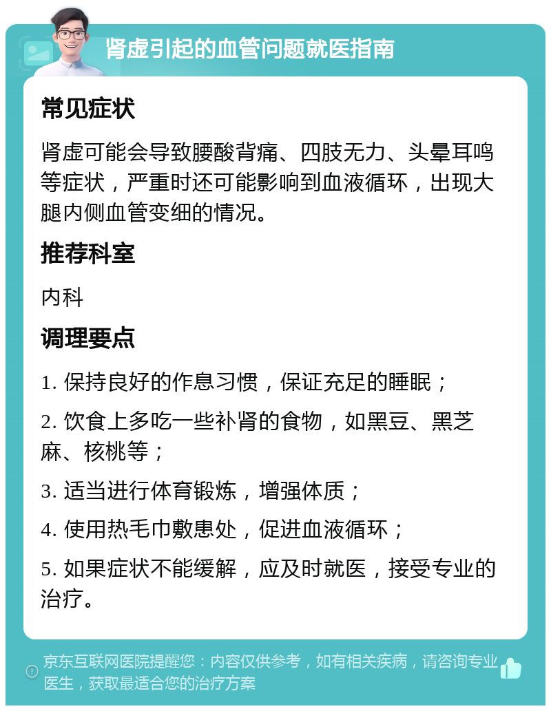 肾虚引起的血管问题就医指南 常见症状 肾虚可能会导致腰酸背痛、四肢无力、头晕耳鸣等症状，严重时还可能影响到血液循环，出现大腿内侧血管变细的情况。 推荐科室 内科 调理要点 1. 保持良好的作息习惯，保证充足的睡眠； 2. 饮食上多吃一些补肾的食物，如黑豆、黑芝麻、核桃等； 3. 适当进行体育锻炼，增强体质； 4. 使用热毛巾敷患处，促进血液循环； 5. 如果症状不能缓解，应及时就医，接受专业的治疗。