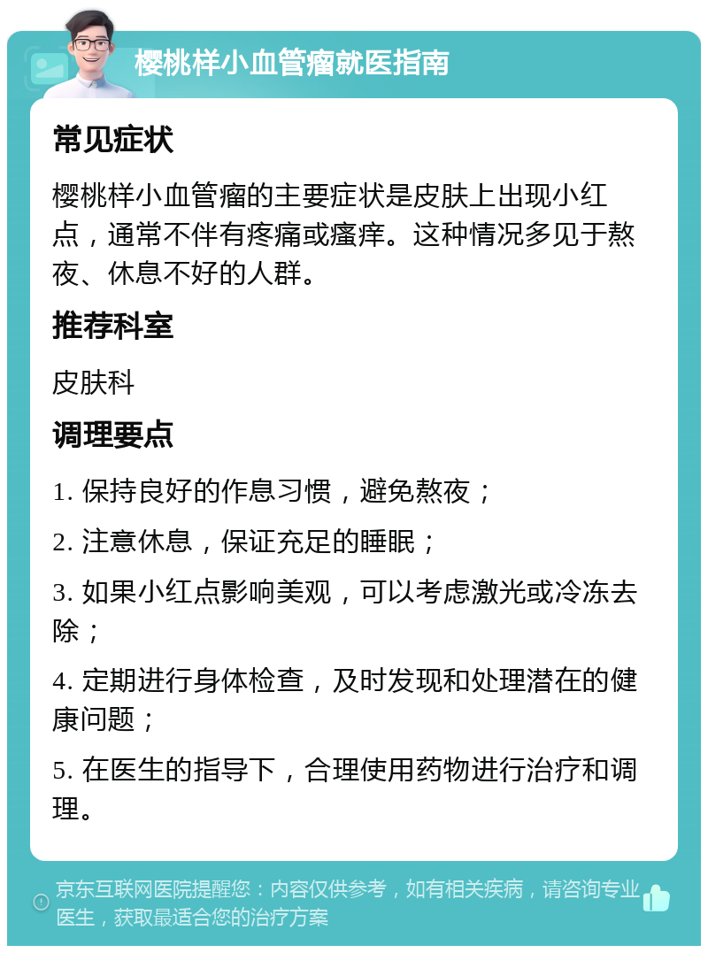 樱桃样小血管瘤就医指南 常见症状 樱桃样小血管瘤的主要症状是皮肤上出现小红点，通常不伴有疼痛或瘙痒。这种情况多见于熬夜、休息不好的人群。 推荐科室 皮肤科 调理要点 1. 保持良好的作息习惯，避免熬夜； 2. 注意休息，保证充足的睡眠； 3. 如果小红点影响美观，可以考虑激光或冷冻去除； 4. 定期进行身体检查，及时发现和处理潜在的健康问题； 5. 在医生的指导下，合理使用药物进行治疗和调理。