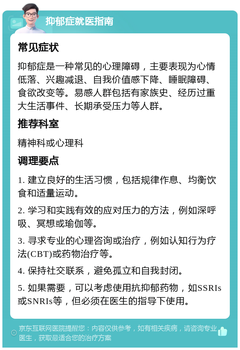 抑郁症就医指南 常见症状 抑郁症是一种常见的心理障碍，主要表现为心情低落、兴趣减退、自我价值感下降、睡眠障碍、食欲改变等。易感人群包括有家族史、经历过重大生活事件、长期承受压力等人群。 推荐科室 精神科或心理科 调理要点 1. 建立良好的生活习惯，包括规律作息、均衡饮食和适量运动。 2. 学习和实践有效的应对压力的方法，例如深呼吸、冥想或瑜伽等。 3. 寻求专业的心理咨询或治疗，例如认知行为疗法(CBT)或药物治疗等。 4. 保持社交联系，避免孤立和自我封闭。 5. 如果需要，可以考虑使用抗抑郁药物，如SSRIs或SNRIs等，但必须在医生的指导下使用。