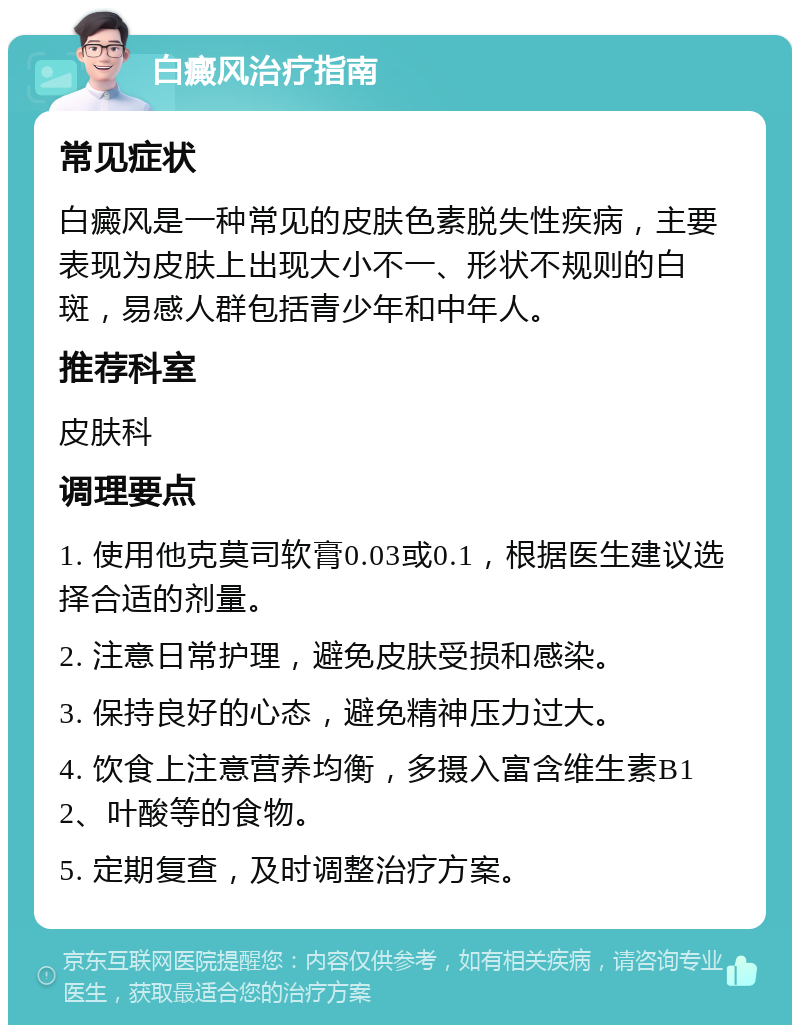 白癜风治疗指南 常见症状 白癜风是一种常见的皮肤色素脱失性疾病，主要表现为皮肤上出现大小不一、形状不规则的白斑，易感人群包括青少年和中年人。 推荐科室 皮肤科 调理要点 1. 使用他克莫司软膏0.03或0.1，根据医生建议选择合适的剂量。 2. 注意日常护理，避免皮肤受损和感染。 3. 保持良好的心态，避免精神压力过大。 4. 饮食上注意营养均衡，多摄入富含维生素B12、叶酸等的食物。 5. 定期复查，及时调整治疗方案。