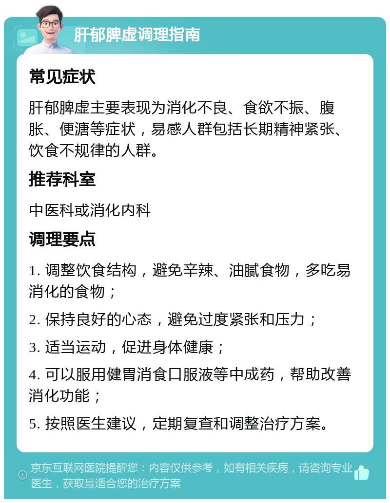 肝郁脾虚调理指南 常见症状 肝郁脾虚主要表现为消化不良、食欲不振、腹胀、便溏等症状，易感人群包括长期精神紧张、饮食不规律的人群。 推荐科室 中医科或消化内科 调理要点 1. 调整饮食结构，避免辛辣、油腻食物，多吃易消化的食物； 2. 保持良好的心态，避免过度紧张和压力； 3. 适当运动，促进身体健康； 4. 可以服用健胃消食口服液等中成药，帮助改善消化功能； 5. 按照医生建议，定期复查和调整治疗方案。