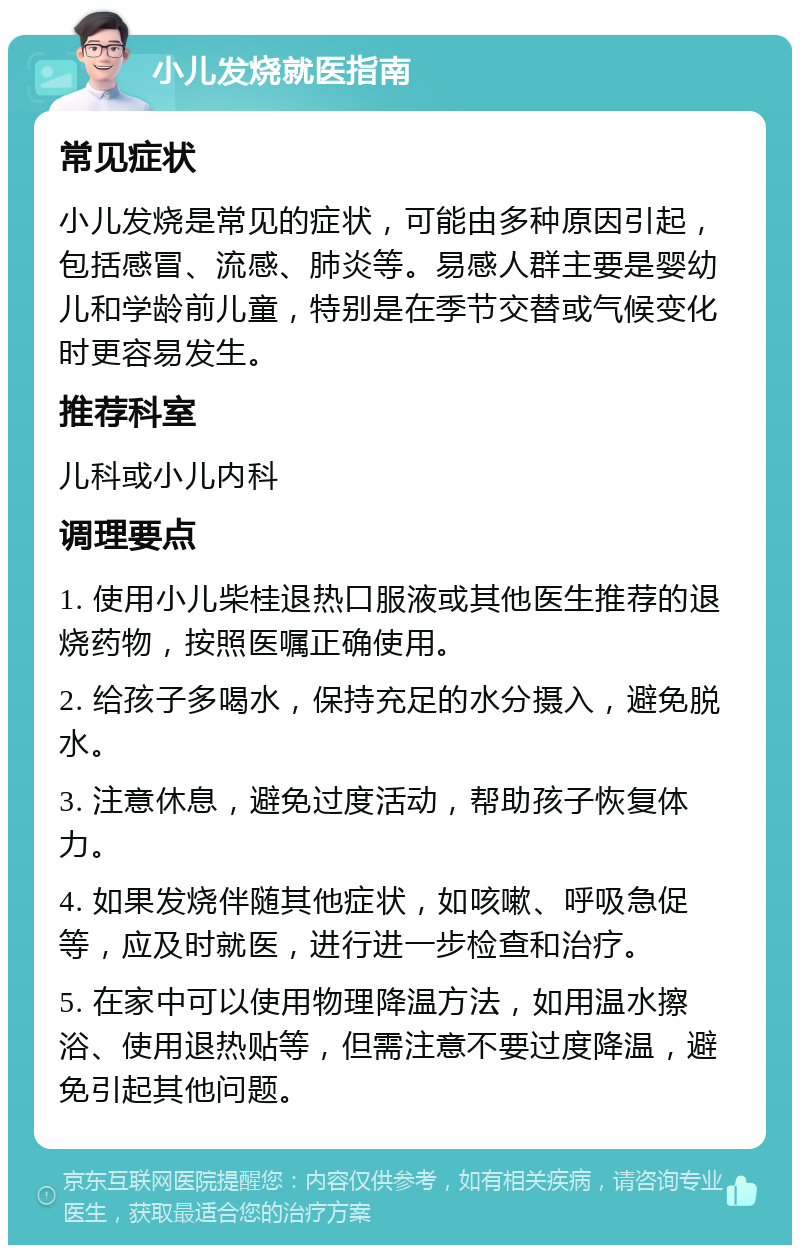 小儿发烧就医指南 常见症状 小儿发烧是常见的症状，可能由多种原因引起，包括感冒、流感、肺炎等。易感人群主要是婴幼儿和学龄前儿童，特别是在季节交替或气候变化时更容易发生。 推荐科室 儿科或小儿内科 调理要点 1. 使用小儿柴桂退热口服液或其他医生推荐的退烧药物，按照医嘱正确使用。 2. 给孩子多喝水，保持充足的水分摄入，避免脱水。 3. 注意休息，避免过度活动，帮助孩子恢复体力。 4. 如果发烧伴随其他症状，如咳嗽、呼吸急促等，应及时就医，进行进一步检查和治疗。 5. 在家中可以使用物理降温方法，如用温水擦浴、使用退热贴等，但需注意不要过度降温，避免引起其他问题。