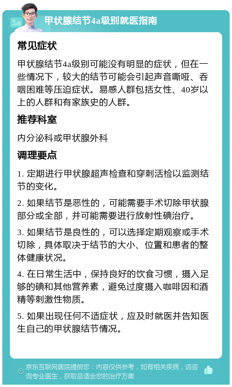 甲状腺结节4a级别就医指南 常见症状 甲状腺结节4a级别可能没有明显的症状，但在一些情况下，较大的结节可能会引起声音嘶哑、吞咽困难等压迫症状。易感人群包括女性、40岁以上的人群和有家族史的人群。 推荐科室 内分泌科或甲状腺外科 调理要点 1. 定期进行甲状腺超声检查和穿刺活检以监测结节的变化。 2. 如果结节是恶性的，可能需要手术切除甲状腺部分或全部，并可能需要进行放射性碘治疗。 3. 如果结节是良性的，可以选择定期观察或手术切除，具体取决于结节的大小、位置和患者的整体健康状况。 4. 在日常生活中，保持良好的饮食习惯，摄入足够的碘和其他营养素，避免过度摄入咖啡因和酒精等刺激性物质。 5. 如果出现任何不适症状，应及时就医并告知医生自己的甲状腺结节情况。