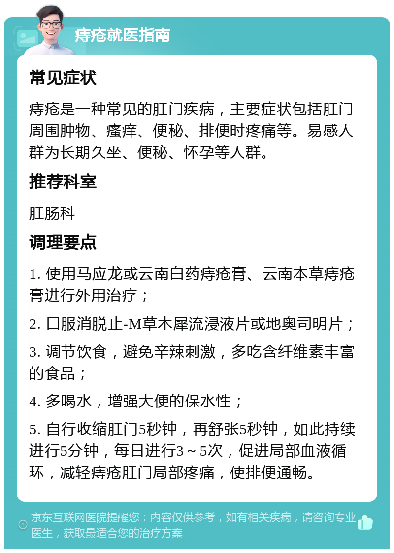 痔疮就医指南 常见症状 痔疮是一种常见的肛门疾病，主要症状包括肛门周围肿物、瘙痒、便秘、排便时疼痛等。易感人群为长期久坐、便秘、怀孕等人群。 推荐科室 肛肠科 调理要点 1. 使用马应龙或云南白药痔疮膏、云南本草痔疮膏进行外用治疗； 2. 口服消脱止-M草木犀流浸液片或地奥司明片； 3. 调节饮食，避免辛辣刺激，多吃含纤维素丰富的食品； 4. 多喝水，增强大便的保水性； 5. 自行收缩肛门5秒钟，再舒张5秒钟，如此持续进行5分钟，每日进行3～5次，促进局部血液循环，减轻痔疮肛门局部疼痛，使排便通畅。