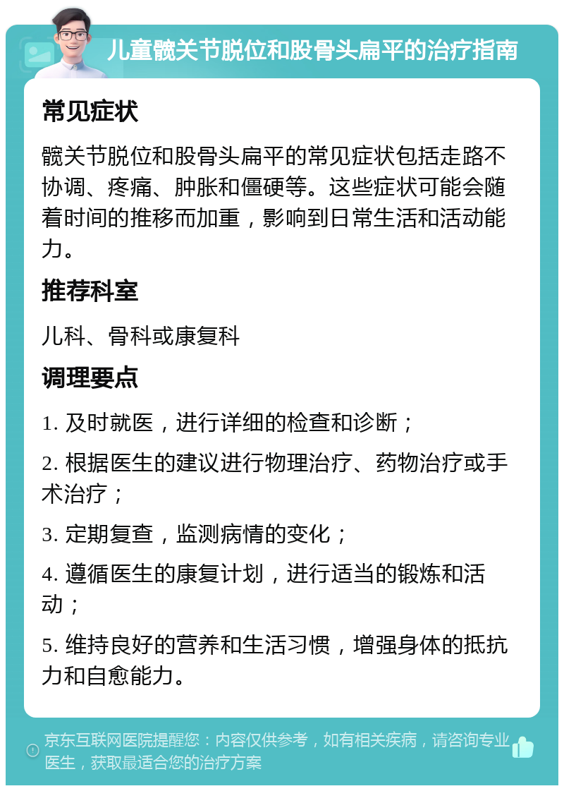 儿童髋关节脱位和股骨头扁平的治疗指南 常见症状 髋关节脱位和股骨头扁平的常见症状包括走路不协调、疼痛、肿胀和僵硬等。这些症状可能会随着时间的推移而加重，影响到日常生活和活动能力。 推荐科室 儿科、骨科或康复科 调理要点 1. 及时就医，进行详细的检查和诊断； 2. 根据医生的建议进行物理治疗、药物治疗或手术治疗； 3. 定期复查，监测病情的变化； 4. 遵循医生的康复计划，进行适当的锻炼和活动； 5. 维持良好的营养和生活习惯，增强身体的抵抗力和自愈能力。