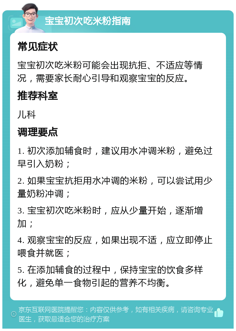 宝宝初次吃米粉指南 常见症状 宝宝初次吃米粉可能会出现抗拒、不适应等情况，需要家长耐心引导和观察宝宝的反应。 推荐科室 儿科 调理要点 1. 初次添加辅食时，建议用水冲调米粉，避免过早引入奶粉； 2. 如果宝宝抗拒用水冲调的米粉，可以尝试用少量奶粉冲调； 3. 宝宝初次吃米粉时，应从少量开始，逐渐增加； 4. 观察宝宝的反应，如果出现不适，应立即停止喂食并就医； 5. 在添加辅食的过程中，保持宝宝的饮食多样化，避免单一食物引起的营养不均衡。