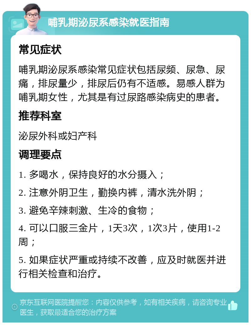 哺乳期泌尿系感染就医指南 常见症状 哺乳期泌尿系感染常见症状包括尿频、尿急、尿痛，排尿量少，排尿后仍有不适感。易感人群为哺乳期女性，尤其是有过尿路感染病史的患者。 推荐科室 泌尿外科或妇产科 调理要点 1. 多喝水，保持良好的水分摄入； 2. 注意外阴卫生，勤换内裤，清水洗外阴； 3. 避免辛辣刺激、生冷的食物； 4. 可以口服三金片，1天3次，1次3片，使用1-2周； 5. 如果症状严重或持续不改善，应及时就医并进行相关检查和治疗。