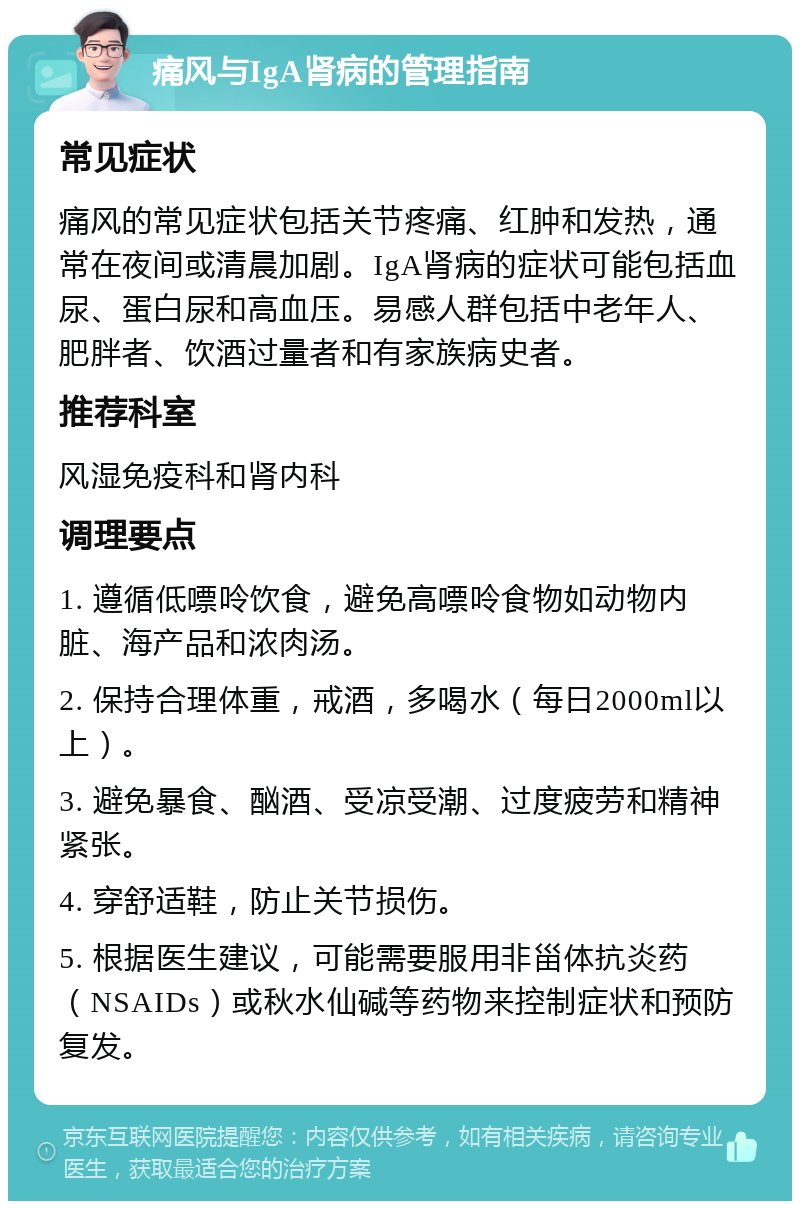 痛风与IgA肾病的管理指南 常见症状 痛风的常见症状包括关节疼痛、红肿和发热，通常在夜间或清晨加剧。IgA肾病的症状可能包括血尿、蛋白尿和高血压。易感人群包括中老年人、肥胖者、饮酒过量者和有家族病史者。 推荐科室 风湿免疫科和肾内科 调理要点 1. 遵循低嘌呤饮食，避免高嘌呤食物如动物内脏、海产品和浓肉汤。 2. 保持合理体重，戒酒，多喝水（每日2000ml以上）。 3. 避免暴食、酗酒、受凉受潮、过度疲劳和精神紧张。 4. 穿舒适鞋，防止关节损伤。 5. 根据医生建议，可能需要服用非甾体抗炎药（NSAIDs）或秋水仙碱等药物来控制症状和预防复发。