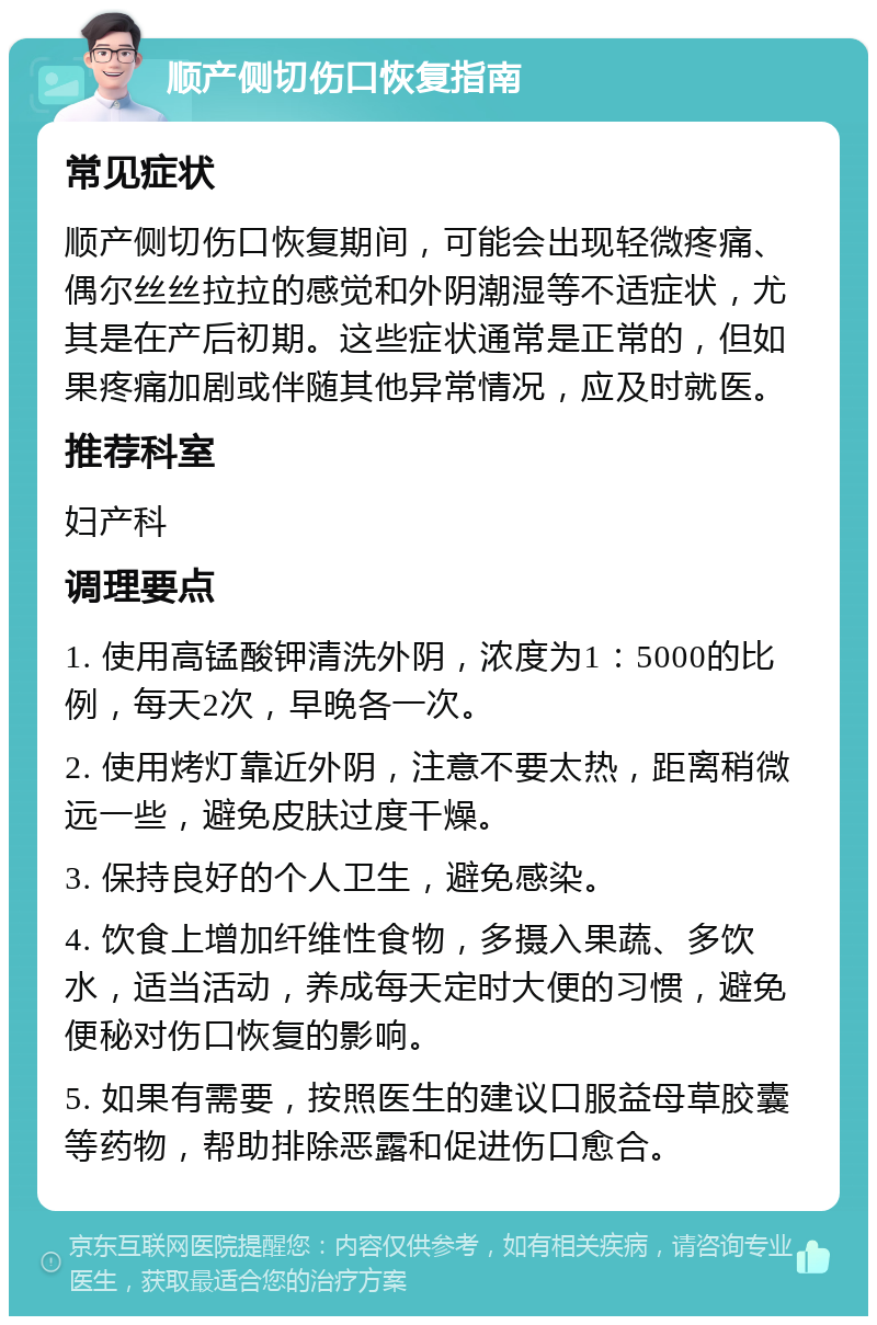 顺产侧切伤口恢复指南 常见症状 顺产侧切伤口恢复期间，可能会出现轻微疼痛、偶尔丝丝拉拉的感觉和外阴潮湿等不适症状，尤其是在产后初期。这些症状通常是正常的，但如果疼痛加剧或伴随其他异常情况，应及时就医。 推荐科室 妇产科 调理要点 1. 使用高锰酸钾清洗外阴，浓度为1：5000的比例，每天2次，早晚各一次。 2. 使用烤灯靠近外阴，注意不要太热，距离稍微远一些，避免皮肤过度干燥。 3. 保持良好的个人卫生，避免感染。 4. 饮食上增加纤维性食物，多摄入果蔬、多饮水，适当活动，养成每天定时大便的习惯，避免便秘对伤口恢复的影响。 5. 如果有需要，按照医生的建议口服益母草胶囊等药物，帮助排除恶露和促进伤口愈合。