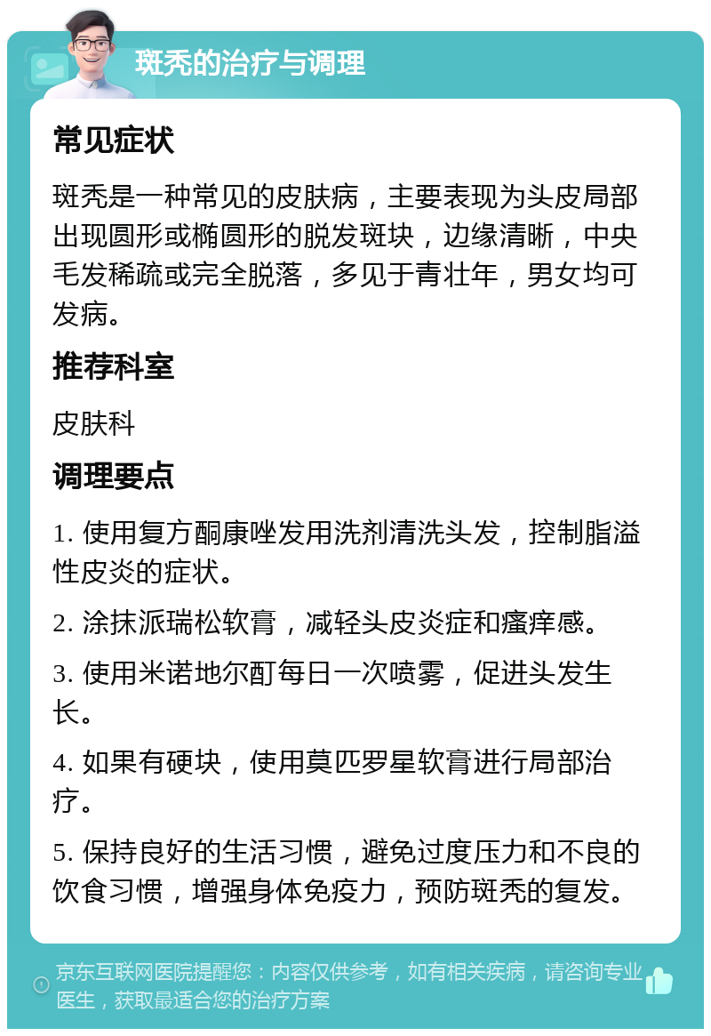 斑秃的治疗与调理 常见症状 斑秃是一种常见的皮肤病，主要表现为头皮局部出现圆形或椭圆形的脱发斑块，边缘清晰，中央毛发稀疏或完全脱落，多见于青壮年，男女均可发病。 推荐科室 皮肤科 调理要点 1. 使用复方酮康唑发用洗剂清洗头发，控制脂溢性皮炎的症状。 2. 涂抹派瑞松软膏，减轻头皮炎症和瘙痒感。 3. 使用米诺地尔酊每日一次喷雾，促进头发生长。 4. 如果有硬块，使用莫匹罗星软膏进行局部治疗。 5. 保持良好的生活习惯，避免过度压力和不良的饮食习惯，增强身体免疫力，预防斑秃的复发。