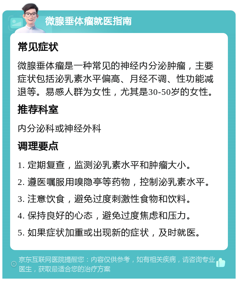 微腺垂体瘤就医指南 常见症状 微腺垂体瘤是一种常见的神经内分泌肿瘤，主要症状包括泌乳素水平偏高、月经不调、性功能减退等。易感人群为女性，尤其是30-50岁的女性。 推荐科室 内分泌科或神经外科 调理要点 1. 定期复查，监测泌乳素水平和肿瘤大小。 2. 遵医嘱服用嗅隐亭等药物，控制泌乳素水平。 3. 注意饮食，避免过度刺激性食物和饮料。 4. 保持良好的心态，避免过度焦虑和压力。 5. 如果症状加重或出现新的症状，及时就医。