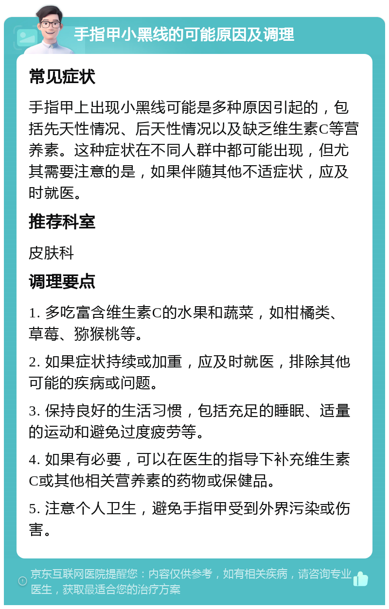 手指甲小黑线的可能原因及调理 常见症状 手指甲上出现小黑线可能是多种原因引起的，包括先天性情况、后天性情况以及缺乏维生素C等营养素。这种症状在不同人群中都可能出现，但尤其需要注意的是，如果伴随其他不适症状，应及时就医。 推荐科室 皮肤科 调理要点 1. 多吃富含维生素C的水果和蔬菜，如柑橘类、草莓、猕猴桃等。 2. 如果症状持续或加重，应及时就医，排除其他可能的疾病或问题。 3. 保持良好的生活习惯，包括充足的睡眠、适量的运动和避免过度疲劳等。 4. 如果有必要，可以在医生的指导下补充维生素C或其他相关营养素的药物或保健品。 5. 注意个人卫生，避免手指甲受到外界污染或伤害。