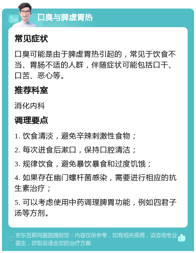 口臭与脾虚胃热 常见症状 口臭可能是由于脾虚胃热引起的，常见于饮食不当、胃肠不适的人群，伴随症状可能包括口干、口苦、恶心等。 推荐科室 消化内科 调理要点 1. 饮食清淡，避免辛辣刺激性食物； 2. 每次进食后漱口，保持口腔清洁； 3. 规律饮食，避免暴饮暴食和过度饥饿； 4. 如果存在幽门螺杆菌感染，需要进行相应的抗生素治疗； 5. 可以考虑使用中药调理脾胃功能，例如四君子汤等方剂。