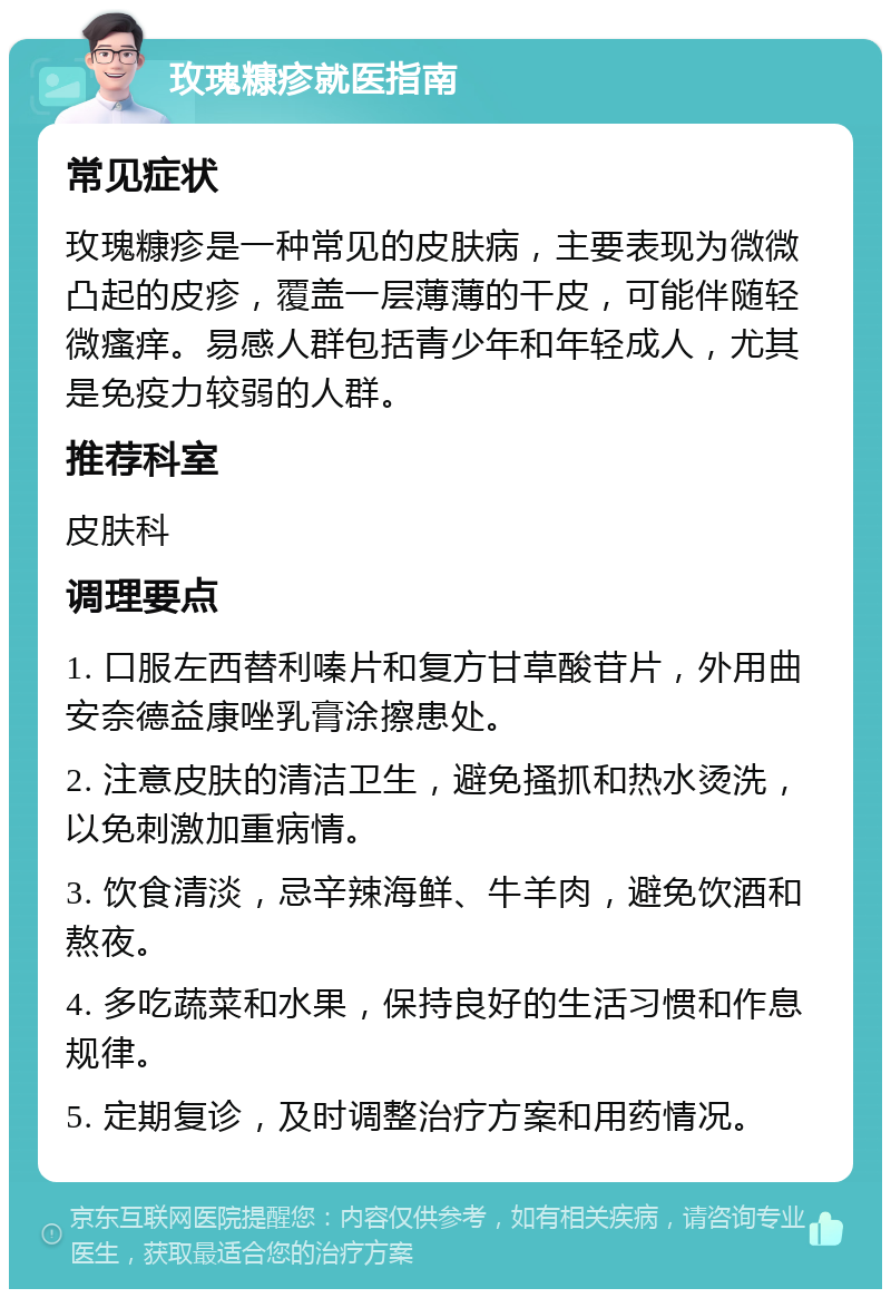 玫瑰糠疹就医指南 常见症状 玫瑰糠疹是一种常见的皮肤病，主要表现为微微凸起的皮疹，覆盖一层薄薄的干皮，可能伴随轻微瘙痒。易感人群包括青少年和年轻成人，尤其是免疫力较弱的人群。 推荐科室 皮肤科 调理要点 1. 口服左西替利嗪片和复方甘草酸苷片，外用曲安奈德益康唑乳膏涂擦患处。 2. 注意皮肤的清洁卫生，避免搔抓和热水烫洗，以免刺激加重病情。 3. 饮食清淡，忌辛辣海鲜、牛羊肉，避免饮酒和熬夜。 4. 多吃蔬菜和水果，保持良好的生活习惯和作息规律。 5. 定期复诊，及时调整治疗方案和用药情况。