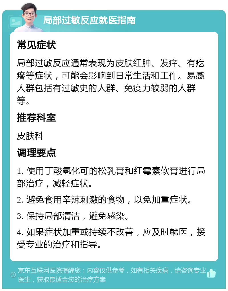 局部过敏反应就医指南 常见症状 局部过敏反应通常表现为皮肤红肿、发痒、有疙瘩等症状，可能会影响到日常生活和工作。易感人群包括有过敏史的人群、免疫力较弱的人群等。 推荐科室 皮肤科 调理要点 1. 使用丁酸氢化可的松乳膏和红霉素软膏进行局部治疗，减轻症状。 2. 避免食用辛辣刺激的食物，以免加重症状。 3. 保持局部清洁，避免感染。 4. 如果症状加重或持续不改善，应及时就医，接受专业的治疗和指导。