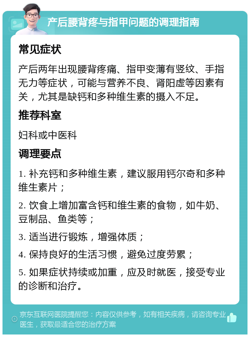 产后腰背疼与指甲问题的调理指南 常见症状 产后两年出现腰背疼痛、指甲变薄有竖纹、手指无力等症状，可能与营养不良、肾阳虚等因素有关，尤其是缺钙和多种维生素的摄入不足。 推荐科室 妇科或中医科 调理要点 1. 补充钙和多种维生素，建议服用钙尔奇和多种维生素片； 2. 饮食上增加富含钙和维生素的食物，如牛奶、豆制品、鱼类等； 3. 适当进行锻炼，增强体质； 4. 保持良好的生活习惯，避免过度劳累； 5. 如果症状持续或加重，应及时就医，接受专业的诊断和治疗。