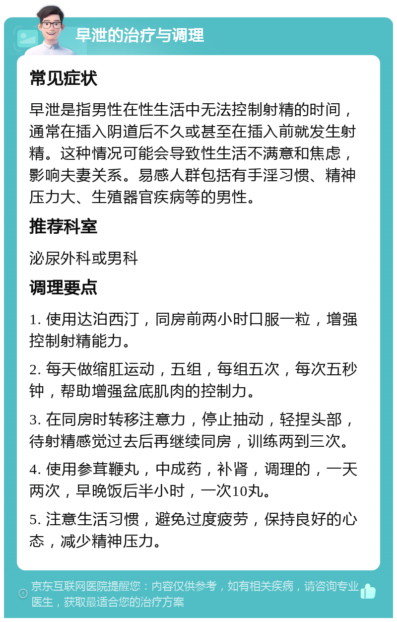 早泄的治疗与调理 常见症状 早泄是指男性在性生活中无法控制射精的时间，通常在插入阴道后不久或甚至在插入前就发生射精。这种情况可能会导致性生活不满意和焦虑，影响夫妻关系。易感人群包括有手淫习惯、精神压力大、生殖器官疾病等的男性。 推荐科室 泌尿外科或男科 调理要点 1. 使用达泊西汀，同房前两小时口服一粒，增强控制射精能力。 2. 每天做缩肛运动，五组，每组五次，每次五秒钟，帮助增强盆底肌肉的控制力。 3. 在同房时转移注意力，停止抽动，轻捏头部，待射精感觉过去后再继续同房，训练两到三次。 4. 使用参茸鞭丸，中成药，补肾，调理的，一天两次，早晚饭后半小时，一次10丸。 5. 注意生活习惯，避免过度疲劳，保持良好的心态，减少精神压力。